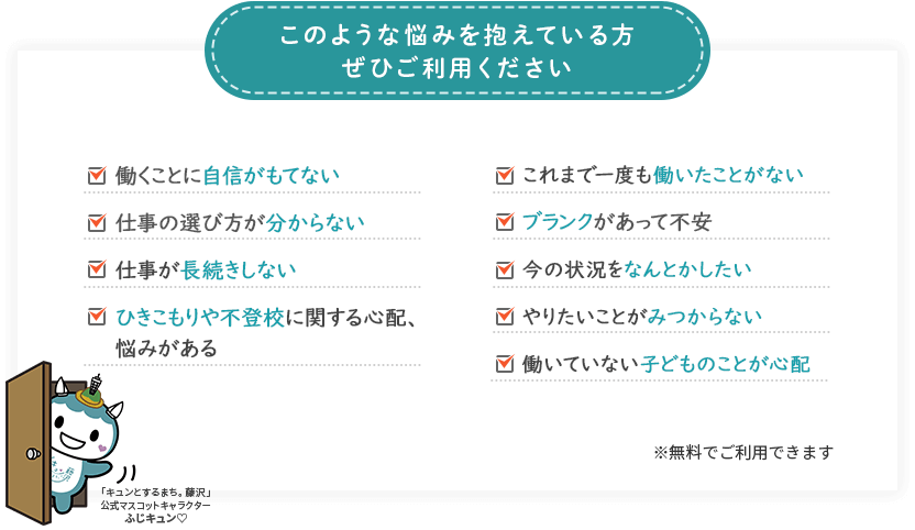 働くことに自信がもてない。これまで一度も働いたことがない。仕事の選び方が分からない。今の状況をなんとかしたい。ブランクがあって不安。やりたいことがみつからない。仕事が長続きしない。働いていない子どものことが心配。ひきこもりや不登校に関する心配、悩みがある